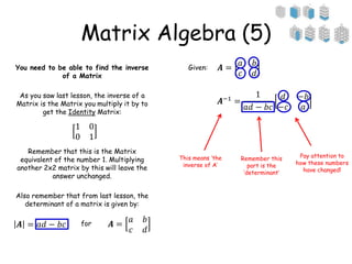 Matrix Algebra (5)
You need to be able to find the inverse
of a Matrix
As you saw last lesson, the inverse of a
Matrix is the Matrix you multiply it by to
get the Identity Matrix:
Remember that this is the Matrix
equivalent of the number 1. Multiplying
another 2x2 matrix by this will leave the
answer unchanged.
Also remember that from last lesson, the
determinant of a matrix is given by:
1 0
0 1
𝑨 =
𝑎 𝑏
𝑐 𝑑
𝑨 = 𝑎𝑑 − 𝑏𝑐 for
Given: 𝑨 =
𝑎 𝑏
𝑐 𝑑
𝑨−1
=
1
𝑎𝑑 − 𝑏𝑐
𝑑 −𝑏
−𝑐 𝑎
This means ‘the
inverse of A’
Remember this
part is the
‘determinant’
Pay attention to
how these numbers
have changed!
 