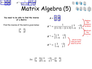 Matrix Algebra (5)
You need to be able to find the inverse
of a Matrix
Find the inverse of the matrix given below:
𝑨 =
𝑎 𝑏
𝑐 𝑑 𝑨−1
=
1
𝑎𝑑 − 𝑏𝑐
𝑑 −𝑏
−𝑐 𝑎
3 2
4 3
𝑨 =
3 2
4 3
𝑨−1 =
1
3 × 3 − 2 × 4
3 −2
−4 3
𝑨−1 =
1
1
3 −2
−4 3
3 −2
−4 3
𝑨−1
=
Replace
the
numbers
as above
Work out
the
fraction
…
… which in this
case you don’t
need to write!
𝑆𝑜:
3 2
4 3
3 −2
−4 3
=
1 0
0 1
 
