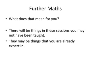 Further Maths
• What does that mean for you?
• There will be things in these sessions you may
not have been taught.
• They may be things that you are already
expert in.
 