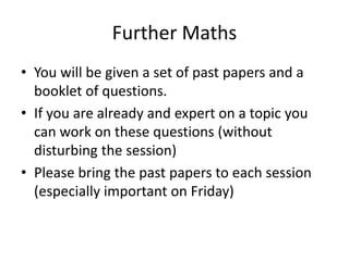 Further Maths
• You will be given a set of past papers and a
booklet of questions.
• If you are already and expert on a topic you
can work on these questions (without
disturbing the session)
• Please bring the past papers to each session
(especially important on Friday)
 
