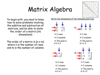 Matrix Algebra
To begin with, you need to know
how to solve problems involving
the addition and subtraction of
matrices, and be able to state
the ‘order’ of a matrix (its
dimensions)
The order of a matrix is (n x m)
where n is the number of rows
and m is the number of columns
Write the dimensions of the following matrices
2 −1
1 3
b)
1 0 2
d)4
−1
3 2
−1 1
0 −3
 2 rows
 2 columns
 The matrix
is 2 x 2
 1 row
 3 columns
 The matrix
is 1 x 3
 2 rows
 1 column
 The matrix
is 2 x 1
 3 rows
 2 columns
 The matrix
is 3 x 2
 