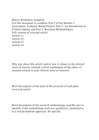Matrix Worksheet Template
Use this document to complete Part 2 of the Module 2
Assessment, Evidence-Based Project, Part 1: An Introduction to
Clinical Inquiry and Part 2: Research Methodologies
Full citation of selected article
Article #1
Article #2
Article #3
Article #4
Why you chose this article and/or how it relates to the clinical
issue of interest (include a brief explanation of the ethics of
research related to your clinical issue of interest)
Brief description of the aims of the research of each peer-
reviewed article
Brief description of the research methodology used Be sure to
identify if the methodology used was qualitative, quantitative,
or a mixed-methods approach. Be specific.
 