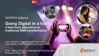 MATRIXX Software
Going Digital in a hurry
A fast-track alternative to
traditional BSS transformation
Oisin O’Connor, Director Product Marketing
Colin Caskey, Sales Engineering Manager EMEA
ETIS – Billing & Revenue Management Working Group
Edinburgh 22 Apr 2016
 