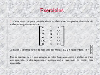 Exercícios
1. Numa turma, os graus que seis alunos receberam em três provas bimestrais são
dadas pela seguinte matriz A:
                            0        7      8 
                            7        8      0 
                                              
                            7        0      8 
                                              
                            6        6      6 
                            
                            10        4      0 
                                              
                            0        4     10
                                                                              2
                                                                               
A matriz B informa o peso de cada uma das provas: 2, 3 e 5 nesta ordem. B =   3
                                                                              5 
                                                                               

Use as matrizes A e B para calcular as notas finais dos alunos e analise os graus
dos aprovados e dos reprovados, sabendo que é necessário 60 pontos para
aprovação.
 