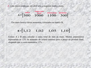 2. Uma micro-empresa, em abril teve a seguinte matriz custo,

                            Aluguel, água,


               [ 500                                                        ]
                  Salário       luz,etc      matéria prima   distribuição
          A=                1000             1100              300

    Em maio houve vários aumentos, colocados na matriz B,


              [
          B = 1,12           1,02             1,05             1,10             ]
Utilize A e B para calcular o custo total do mês de maio. Muitos empresários
repassaram os 12% de aumento do salário mínimo para o preço do produto final,
alegando que o custo aumentou 12%.
 