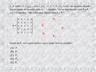 4. A matriz A = [aij]5x5, com i, j ∈ {1, 2, 3, 4 , 5}, revela um caminho ligando
alguns pontos do desenho, onde aij = 1 significa: “existe uma ligação entre Pi e Pj ”
e aij = 0 significa: “não existe uma ligação entre Pi e Pj ”.

       0   0 1 0 0                         P2
       0   0 0 1 0
                  
  A=   1   0 0 0 1             P1
                                                    P3
       0   1 0 0 1
       0
           0 1 1 0
                                 P5
                                             P4

Saindo de P1, sem repetir trechos, qual o ponto final do caminho?

(A)   P1
(B)   P2
(C)   P3
(D)   P4
(E)   P5
 