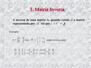 3. Matriz Inversa
  A inversa de uma matriz A, quando existir, é a matriz
                    −1                           −1
  representada por A tal que : A ⋅ A = I

Exemplo:

       6 1          −1   1   −1
  A = 5 1 tem A =         como inversa, pois
                   −5 6 
                           



    6 1  1 − 1 6 − 5 − 6 + 6       1 0
    5 1 . − 5 6  = 5 − 5 − 5 + 6 = 0 1
                                      
 