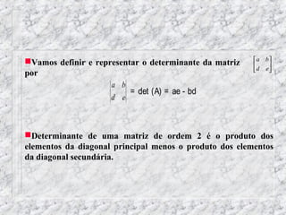 Vamos definir e representar o determinante da matriz    a b
                                                        d e 
                                                            
por
                     a b
                          = det (A) = ae - bd
                     d e



Determinante de uma matriz de ordem 2 é o produto dos
elementos da diagonal principal menos o produto dos elementos
da diagonal secundária.
 