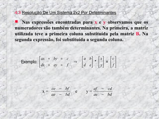 4.3 Resolução De Um Sistema 2x2 Por Determinantes

 Nas expressões encontradas para x e y observamos que os
numeradores são também determinantes. Na primeira, a matriz
utilizada teve a primeira coluna substituída pela matriz B. Na
segunda expressão, foi substituída a segunda coluna.


             ax + by = c         a b  x     c
   Exemplo:                →     d e *  y =  f 
             dx + ey = f                     




                ce − bf               af − cd
             x=              e     y=
                ae − bd               ae − bd
 