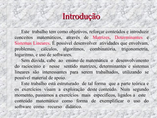 Introdução
    Este trabalho tem como objetivos, reforçar conteúdos e introduzir
conceitos matemáticos, através de Matrizes, Determinantes e
Sistemas Lineares. É possível desenvolver atividades que envolvam,
problemas, cálculos, algoritmos, combinatória, trigonometria,
logaritmo, e uso de softwares.
    Sem dúvida, cabe ao ensino de matemática o desenvolvimento
do raciocínio e nesse sentido matrizes, determinantes e sistemas
lineares são interessantes para serem trabalhados, utilizando se
possível material de apoio.
    Este trabalho está estruturado de tal forma que a parte teórica e
os exercícios visam a exploração deste conteúdo. Num segundo
momento, passamos a exercícios mais específicos, ligados a este
conteúdo matemático como forma de exemplificar o uso do
software como recurso didático.
 
