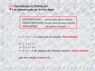 4.4 Discussão de Um Sistema 2x2
 Um sistema pode ser de três tipos:


          DETERMINADO: possui uma única solução.
          INDETERMINADO: possui mais de uma solução.
          IMPOSSÍVEL:    não possui solução.


       x = 1 e y = 1 é o único par de soluções: Determinado.

       x = 1 e y = 1,
       x=2 e y=0e
       x = 0 e y = 2 são algumas das infinitas soluções: Indeterminado.

       não tem solução: Impossível.
 