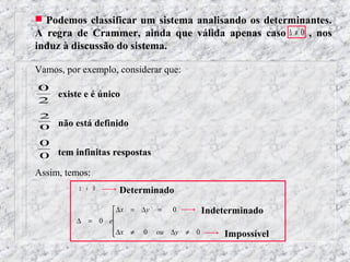  Podemos classificar um sistema analisando os determinantes.
A regra de Crammer, ainda que válida apenas caso ∆ ≠ 0 , nos
induz à discussão do sistema.

Vamos, por exemplo, considerar que:
0
     existe e é único
2
 2
 0   não está definido

 0
 0 tem infinitas respostas
Assim, temos:
          ∆ ≠ 0     Determinado
                  ∆x = ∆y = 0      Indeterminado
                 
          ∆ = 0 e
                  ∆x ≠ 0 ou ∆y ≠ 0
                                        Impossível
 
