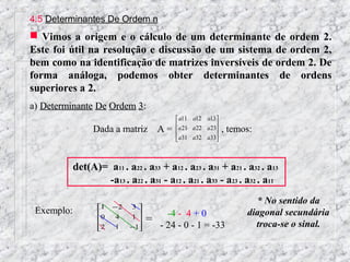4.5 Determinantes De Ordem n
 Vimos a origem e o cálculo de um determinante de ordem 2.
Este foi útil na resolução e discussão de um sistema de ordem 2,
bem como na identificação de matrizes inversíveis de ordem 2. De
forma análoga, podemos obter determinantes de ordens
superiores a 2.
a) Determinante De Ordem 3:
                                           a11 a12 a13 
                                           a 21 a 22 a 23
                 Dada a matriz       A=                     , temos:
                                           a31 a32 a33
                                                         



            det(A)= a11 . a22 . a33 + a12 . a23 . a31 + a21 . a32 . a13
                   -a13 . a22 . a31 - a12 . a21 . a33 - a23 . a32 . a11
                                                                      * No sentido da
                   1   −2   3
 Exemplo:          0                   -4 - 4 + 0                  diagonal secundária
                             1
                       4         = - 24 - 0 - 1 = -33               troca-se o sinal.
                   2
                       1    −1
                               
 