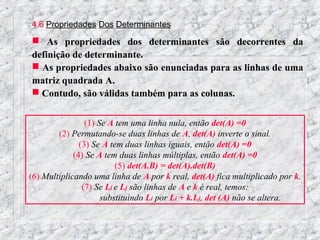 4.6 Propriedades Dos Determinantes
 As propriedades dos determinantes são decorrentes da
definição de determinante.
 As propriedades abaixo são enunciadas para as linhas de uma
matriz quadrada A.
 Contudo, são válidas também para as colunas.


                 (1) Se A tem uma linha nula, então det(A) =0
        (2) Permutando-se duas linhas de A, det(A) inverte o sinal.
               (3) Se A tem duas linhas iguais, então det(A) =0
             (4) Se A tem duas linhas múltiplas, então det(A) =0
                          (5) det(A.B) = det(A).det(B)
(6) Multiplicando uma linha de A por k real, det(A) fica multiplicado por k.
                (7) Se Li e Lj são linhas de A e k é real, temos:
                      substituindo Li por Li + k.Lj, det (A) não se altera.
 