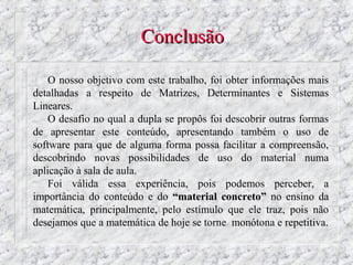 Conclusão

    O nosso objetivo com este trabalho, foi obter informações mais
detalhadas a respeito de Matrizes, Determinantes e Sistemas
Lineares.
    O desafio no qual a dupla se propôs foi descobrir outras formas
de apresentar este conteúdo, apresentando também o uso de
software para que de alguma forma possa facilitar a compreensão,
descobrindo novas possibilidades de uso do material numa
aplicação à sala de aula.
    Foi válida essa experiência, pois podemos perceber, a
importância do conteúdo e do “material concreto” no ensino da
matemática, principalmente, pelo estímulo que ele traz, pois não
desejamos que a matemática de hoje se torne monótona e repetitiva.
 