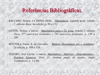 Referências Bibliográficas
BACCARO, Nelson. e CYRINO, Hélio. Matemática. segundo grau, volume
   2, editora Ática, 6a edição, p. 96 a 152.

GENTIL, Nelson. e outros. Matemática para o 2o. grau. volume 2, editora
   Ática, 277 exercícios resolvidos e 754 exercícios propostos, p. 139 a
   208.

MÓTTOLA, Paulo R. de Carvalho.      Móttola Matemática pra o vestibular.
   2a edição, p. 109 a 126.

TEXEIRA, José Carlos. e outros. Matemática - Matrizes - Determinantes -
   Sistemas Lineares. livro 15, sistema anglo de ensino, Anglo
   Vestibulares, p. 1 a 86.
 