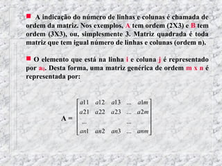  A indicação do número de linhas e colunas é chamada de
ordem da matriz. Nos exemplos, A tem ordem (2X3) e B tem
ordem (3X3), ou, simplesmente 3. Matriz quadrada é toda
matriz que tem igual número de linhas e colunas (ordem n).

 O elemento que está na linha i e coluna j é representado
por aij. Desta forma, uma matriz genérica de ordem m x n é
representada por:


                a11 a12 a13     ... a1m 
               a 21 a 22 a 23   ... a 2m
           A =  ...
                                ...
                                         
                                         
                                        
                an1 an2 an3     ... anm 
 