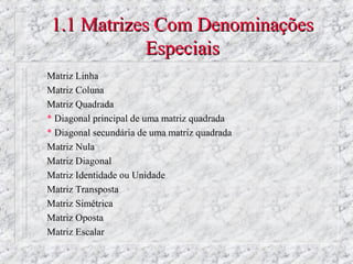 1.1 Matrizes Com Denominações
            Especiais
Matriz Linha
Matriz Coluna
Matriz Quadrada
* Diagonal principal de uma matriz quadrada
* Diagonal secundária de uma matriz quadrada
Matriz Nula
Matriz Diagonal
Matriz Identidade ou Unidade
Matriz Transposta
Matriz Simétrica
Matriz Oposta
Matriz Escalar
 