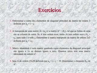 Exercícios
1. Determinar a soma dos elementos da diagonal principal da matriz de ordem 3
    definida por aij = i + j.


2. A transposta de uma matriz A= (aij) é a matriz AT = (bij), tal que as linhas de uma
    são as colunas de outra. Se A tem ordem nxm, então At tem ordem mxn e bij =
    aji, para todo i e todo j. Determinar a matriz transposta da matriz de ordem 2x3
    definida por aij = i-j.


3. Matriz identidade é toda matriz quadrada cujos elementos da diagonal principal
   são iguais a 1e os demais iguais a zero. Quantos zeros tem uma matriz
   identidade de ordem n?

4. Seja A de ordem 15x20 definida por aij = i - j + 10. Determinar o elemento b98 de
    AT.
 