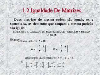1.2 Igualdade De Matrizes
   Duas matrizes de mesma ordem são iguais, se, e
somente se, os elementos que ocupam a mesma posição
são iguais.
  SÓ EXISTE IGUALDADE DE MATRIZES QUE POSSUEM A MESMA
                         ORDEM.
Exemplo:
     a) Estas matrizes, A e B:
                       2 8                 2 y 
                  A =  x 4             B = 1 4 
                                               

             serão iguais se, e somente se: x = 1 e y = 8
        b)
               x y      7 − 2    x = 7   y = −2
                                    ⇔
              m n    =  4 − 5
                                 m = 4   n = −5
 