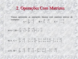 2. Operações Com Matrizes
   Vamos apresentar as operações básicas com matrizes através de
   exemplos:        1 − 2         0 − 2        1 1 0
              A=   0 1 
                           
                              B=  1 1 
                                          
                                             C =  − 1 0 2


               1 − 2        0   − 4       1 2
a) A - 2.B =   0 1 
                        -   2
                                   2 =
                                      
                                              − 2 − 1
                                                     




               1 − 2         1 1 0           1 + 2 1 + 0 0 − 4         3 1 − 4
b) A . C =     0 1 
                     
                          .    − 1 0 2
                                      
                                             =    0 − 1 0 + 0 0 + 2
                                                                   
                                                                        =   − 1 0 2 
                                                                                    



               1 − 2         0 − 2         0 − 2 − 2 − 2       − 2   − 4
c) A . B =     0 1 
                        .   1 1 
                                       =    0+1 0+ 1 
                                                            
                                                                 =   1
                                                                            1 
                                                                               
 