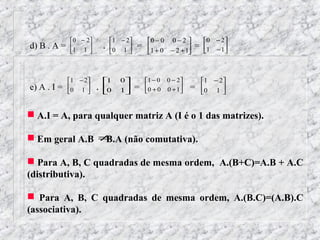  0 − 2           1 − 2        0 − 0 0 − 2         0   − 2
d) B . A =   1 1 
                   
                            .   0 1 
                                      
                                           =   1 + 0 − 2 + 1   =   1
                                                                         − 1
                                                                             
                                                            



             1 − 2        1     0          1 − 0 0 − 2         1 − 2
e) A . I =   0 1 
                   
                        .   
                            0     1
                                    
                                           =   0 + 0 0 + 1
                                                             =     0 1 
                                                                          


 A.I = A, para qualquer matriz A (I é o 1 das matrizes).

 Em geral A.B ≠B.A (não comutativa).

 Para A, B, C quadradas de mesma ordem, A.(B+C)=A.B + A.C
(distributiva).

 Para A, B, C quadradas de mesma ordem, A.(B.C)=(A.B).C
(associativa).
 