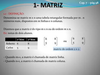 1.1 - DEFINIÇÃO:
Denomina-se matriz m x n uma tabela retangular formada por m . n
números reais, dispostos em m linhas e n colunas.
Dizemos que a matriz é do tipo m x n ou de ordem m x n.
Ex: notas de dois alunos.
ou
matriz de ordem 2 x 2
- Quando m=1, a matriz é chamada de matriz linha.
- Quando n=1, a matriz é chamada de matriz coluna.
1º bim 2º bim
Roberto 6 8
Carlos 5 9






95
86






95
86
Cap. 7 - pág.98
 