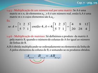 1.4.5 - Multiplicação de um número real por uma matriz: Se A é uma
matriz m x n, de elementos aij , e k é um número real, então k.A é uma
matriz m x n cujos elementos são k.aij .
Ex.
1.4.6 - Multiplicação de matrizes: Só definimos o produto da matriz A
pela matriz B, quando o número de colunas de A for igual ao número
de linhas de B.
A.B é obtida multiplicando-se ordenadamente os elementos da linha de
A pelos elementos da coluna de B, e somando-se os produtos obtidos.



















42820
1284
175
321
.4.4
175
321
AentãoAse
pxmpxnnxm
ABBA 
Cap. 7 - pág. 105
 