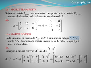 1.5 – MATRIZ TRANSPOSTA
Seja uma matriz Am x n , denomina-se transposta de A, a matriz At
n x m ,
cujas as linhas são, ordenadamente as colunas de A.
Ex.
1.6 – MATRIZ INVERSA
Dada uma matriz quadrada Am , se A-1 é uma matriz tal que A. A-1 =In ,
então A-1 é denominada matriz inversa de A. Lembre-se que In é a
matriz identidade.
Ex.




















61
210
03
620
1103 t
AA








32
851
AdeAinversamatrizaindique


































10
01
3232
8585
10
01
.
32
851
dbca
dbca
dc
ba
IAA
Cap. 7 - pág. 106
 
