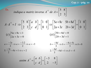 Ex.








32
851
AdeAinversamatrizaindique


































10
01
3232
8585
10
01
.
32
851
dbca
dbca
dc
ba
IAA
 





032
185
ca
ca
I  





132
085
db
db
II
218
2
3
.5
3
2
2.3
2
3







cc
c
aa
c
a
518
5
8
.2
8
5
)5.(8
5
8







dd
d
bb
d
b
















52
831
dc
ba
Aassim
Cap. 7 - pág. 111
 