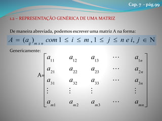 1.2 – REPRESENTAÇÃO GENÉRICA DE UMA MATRIZ
De maneira abreviada, podemos escrever uma matriz A na forma:
Genericamente:
A=
 jienjmicomaA nxmij
,1,1)(


















mnmmm
n
n
n
aaaa
aaaa
aaaa
aaaa





321
3333231
2232221
1131211
Cap. 7 - pág.99
 