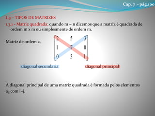 1.3 – TIPOS DE MATRIZES
1.3.1 - Matriz quadrada: quando m = n dizemos que a matriz é quadrada de
ordem m x m ou simplesmente de ordem m.
Matriz de ordem 2.
diagonal secundaria diagonal principal
A diagonal principal de uma matriz quadrada é formada pelos elementos
aij com i=j.










130
071
352
Cap. 7 - pág.100
 