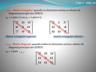 1.3.2 - Matriz triangular: quando os elementos acima ou abaixo da
diagonal principal são ZEROS.
aij = 0 para i>j ou aij = 0 para i<j.
Matriz triangular superior matriz triangular inferior
1.3.3 - Matriz diagonal: quando todos os elementos acima e abaixo da
diagonal principal são ZEROS.
aij = 0 para










597
038
002










500
430
312
ji 










500
030
002
Cap. 7 - pág. 101
 