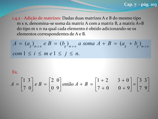 1.4.2 - Adição de matrizes: Dadas duas matrizes A e B do mesmo tipo
m x n, denomina-se soma da matriz A com a matriz B, a matriz A+B
do tipo m x n na qual cada elemento é obtido adicionando-se os
elementos correspondentes de A e B.
Ex.
.11
)()()(
njemicom
baBAsomaabBeaA nxmijijnxmijnxmij





























97
33
9007
0321
90
02
07
31
BAentãoBeA
Cap. 7 - pág. 103
 