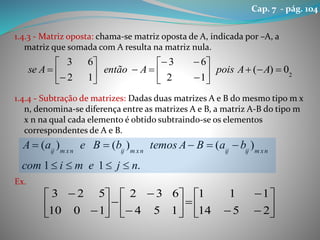 1.4.3 - Matriz oposta: chama-se matriz oposta de A, indicada por –A, a
matriz que somada com A resulta na matriz nula.
1.4.4 - Subtração de matrizes: Dadas duas matrizes A e B do mesmo tipo m x
n, denomina-se diferença entre as matrizes A e B, a matriz A-B do tipo m
x n na qual cada elemento é obtido subtraindo-se os elementos
correspondentes de A e B.
Ex.
2
0)(
12
63
12
63















 AApoisAentãoAse
.11
)()()(
njemicom
baBAtemosbBeaA nxmijijnxmijnxmij


























2514
111
154
632
1010
523
Cap. 7 - pág. 104
 