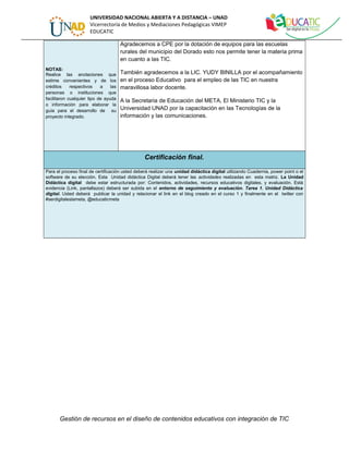 UNIVERSIDAD NACIONAL ABIERTA Y A DISTANCIA – UNAD 
Vicerrectoría de Medios y Mediaciones Pedagógicas VIMEP 
EDUCATIC 
NOTAS: 
Realice las anotaciones que 
estime convenientes y de los 
créditos respectivos a las 
personas o instituciones que 
facilitaron cualquier tipo de ayuda 
o información para elaborar la 
guía para el desarrollo de su 
proyecto integrado. 
Agradecemos a CPE por la dotación de equipos para las escuelas 
rurales del municipio del Dorado esto nos permite tener la materia prima 
en cuanto a las TIC. 
También agradecemos a la LIC. YUDY BINILLA por el acompañamiento 
en el proceso Educativo para el empleo de las TIC en nuestra 
maravillosa labor docente. 
A la Secretaria de Educación del META, El Ministerio TIC y la 
Universidad UNAD por la capacitación en las Tecnologías de la 
información y las comunicaciones. 
Certificación final. 
Para el proceso final de certificación usted deberá realizar una unidad didáctica digital utilizando Cuadernia, power point o el 
software de su elección. Esta Unidad didáctica Digital deberá tener las actividades realizadas en esta matriz. La Unidad 
Didáctica digital debe estar estructurada por: Contenidos, actividades, recursos educativos digitales, y evaluación. Está 
evidencia (Link, pantallazos) deberá ser subida en el entorno de seguimiento y evaluación. Tarea 1. Unidad Didáctica 
digital. Usted deberá publicar la unidad y relacionar el link en el blog creado en el curso 1 y finalmente en el twitter con 
#serdigitaleslameta, @educaticmeta 
Gestión de recursos en el diseño de contenidos educativos con integración de TIC 
