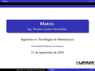 Matriz. 1 / 49
Matriz.
Ing. Braulio Lozano Hern´andez.
Ingenier´ıa en Tecnolog´ıas de Manufactura
Universidad Polit´ecnica de Amozoc
17 de septiembre de 2015
Ingenier´ıa en Tecnolog´ıas de Manufactura Matriz. 1 / 49
 