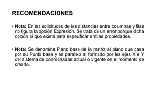 RECOMENDACIONES
• Nota: En las solicitudes de las distancias entre columnas y filas
no figura la opción Expresión. Se trata de un error porque dicha
opción sí que existe para especificar ambas propiedades.
• Nota: Se denomina Plano base de la matriz al plano que pasa
por su Punto base y es paralelo al formado por los ejes X e Y
del sistema de coordenadas actual o vigente en el momento de
crearla.
 