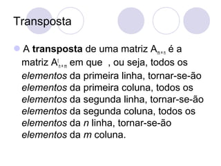 Transposta
A transposta de uma matriz Am × n é a
matriz At
n × m em que , ou seja, todos os
elementos da primeira linha, tornar-se-ão
elementos da primeira coluna, todos os
elementos da segunda linha, tornar-se-ão
elementos da segunda coluna, todos os
elementos da n linha, tornar-se-ão
elementos da m coluna.
 