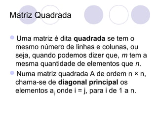 Matriz Quadrada
Uma matriz é dita quadrada se tem o
mesmo número de linhas e colunas, ou
seja, quando podemos dizer que, m tem a
mesma quantidade de elementos que n.
Numa matriz quadrada A de ordem n × n,
chama-se de diagonal principal os
elementos aij onde i = j, para i de 1 a n.
 