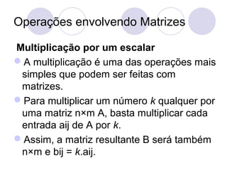Operações envolvendo Matrizes
Multiplicação por um escalar
A multiplicação é uma das operações mais
simples que podem ser feitas com
matrizes.
Para multiplicar um número k qualquer por
uma matriz n×m A, basta multiplicar cada
entrada aij de A por k.
Assim, a matriz resultante B será também
n×m e bij = k.aij.
 