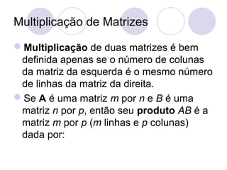 Multiplicação de Matrizes
Multiplicação de duas matrizes é bem
definida apenas se o número de colunas
da matriz da esquerda é o mesmo número
de linhas da matriz da direita.
Se A é uma matriz m por n e B é uma
matriz n por p, então seu produto AB é a
matriz m por p (m linhas e p colunas)
dada por:
 