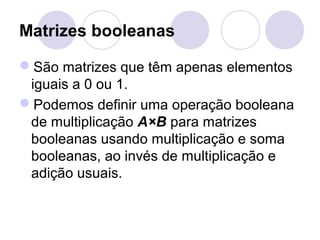 Matrizes booleanas
São matrizes que têm apenas elementos
iguais a 0 ou 1.
Podemos definir uma operação booleana
de multiplicação A×B para matrizes
booleanas usando multiplicação e soma
booleanas, ao invés de multiplicação e
adição usuais.
 