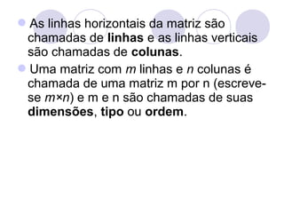 As linhas horizontais da matriz são
chamadas de linhas e as linhas verticais
são chamadas de colunas.
Uma matriz com m linhas e n colunas é
chamada de uma matriz m por n (escreve-
se m×n) e m e n são chamadas de suas
dimensões, tipo ou ordem.
 