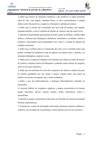 • Saber que átomos de elementos metálicos e não metálicos se ligam formando
redes de iões, cuja ligação, chamada iónica, se deve essencialmente à atração
elétrica entre iões positivos e negativos, formando-se substâncias iónicas.
• Saber que os metais são constituídos por uma rede de átomos, cuja ligação,
chamada metálica, se deve à partilha de eletrões de valência, que são muito livres.
• Identificar propriedades gerais (ponto de fusão, ponto de ebulição, condutividade
elétrica e térmica) que distinguem substâncias moleculares, covalentes, iónicas e
metálicas, relacionando essas propriedades com o tipo e a energia de ligação das
unidades estruturais.
• Saber que o carbono entra na composição dos seres vivos, existindo nestes uma
grande variedade de substâncias onde há ligações covalentes entre o carbono e os
elementos hidrogénio, oxigénio e azoto.
• Saber que os compostos orgânicos são formados por cadeias ou anéis de átomos
de carbono, contendo átomos de hidrogénio e podendo conter átomos de oxigénio,
azoto ou de outros elementos.
• Saber que nas estruturas de Lewis dos compostos de carbono o número de pares
de eletrões partilhados por este átomo é quatro, estando todos estes pares de
eletrões envolvidos nas ligações que o átomo estabelece.
• Saber o que são hidrocarbonetos e distinguir hidrocarbonetos saturados de
insaturados.
• Associar famílias de compostos orgânicos a grupos característicos de átomos
(grupo funcional): álcoois, cetonas, aminas, ácidos carboxílicos, ésteres e
aminoácidos.
• Identificar grupos característicos funcionais em fórmulas de estrutura (incluindo
fórmulas esquemáticas).
• Caracterizar, a partir de informação selecionada, polímeros naturais, artificiais e
sintéticos, dar exemplos da sua utilização e referir prejuízos do seu uso excessivo.
Página 2
 
