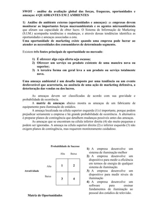 SWOT - análise da avaliação global das forças, fraquezas, oportunidades e
ameaças: 4 QUADRANTES EM 2 AMBIENTES
1) Análise do ambiente externo (oportunidades e ameaças): as empresas devem
monitorar as importantes forças macroambientais e os agentes microambientais
que afetam sua capacidade de obter lucro. O Sistema de Informação de Marketing
(S.I.M.) acompanha tendências e mudanças, e através dessas tendências identifica as
oportunidades e ameaças associadas a esta.
Uma oportunidade de marketing existe quando uma empresa pode lucrar ao
atender as necessidades dos consumidores de determinado segmento.
Existem três fontes principais de oportunidade no mercado:
1) É oferecer algo cuja oferta seja escassa;
2) Oferecer um serviço ou produto existente de uma maneira nova ou
superior;
3) A terceira forma em geral leva a um produto ou serviço totalmente
novo.
Uma ameaça ambiental é um desafio imposto por uma tendência ou um evento
desfavorável que acarretaria, na ausência de uma ação de marketing defensiva, a
deterioração das vendas ou dos lucros.
As ameaças devem ser classificadas de acordo com sua gravidade e
probabilidade de ocorrência.
A matriz de ameaças abaixo mostra as ameaças de um fabricante de
equipamento para iluminação de estúdios.
A ameaça localizada na célula superior esquerda (1) é importante, porque podem
prejudicar seriamente a empresa e há grande probabilidade de ocorrência. A alternativa
é preparar planos de contingência que detalhem mudanças possíveis antes das ameaças.
As ameaças que se encontram na célula inferior direita (4) são muito pequenas e
podem ser ignoradas. A ameaça na célula superior direita (2) e inferior esquerda (3) não
exigem planos de contingência, mas requerem monitoramento cuidadoso.

Probabilidade de Sucesso
Alta

Alta

Baixa

1

2

3

4

Atratividade
Baixa

Matriz de Oportunidades

1) A empresa desenvolve um
sistema de iluminação melhor
2) A empresa desenvolve um
dispositivo para medir a eficiência
em termos de energia de qualquer
sistema de iluminação.
3) A empresa desenvolve um
dispositivo para medir níveis de
iluminação
4) A empresa desenvolve um
software
para
ensinar
fundamentos de iluminação ao
pessoal dos estúdios de televisão.

 