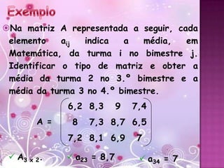 Na matriz A representada a seguir, cada
 elemento    aij  indica  a   média,  em
 Matemática, da turma i no bimestre j.
 Identificar o tipo de matriz e obter a
 média da turma 2 no 3.º bimestre e a
 média da turma 3 no 4.º bimestre.
              6,2 8,3       9   7,4
        A =    8   7,3 8,7 6,5
              7,2 8,1 6,9       7

  A3 x 2.     a23 = 8,7         a34 = 7
 