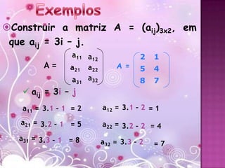 Construir a matriz A = (aij)3x2, em
 que aij = 3i – j.
                 a11 a12              2    1
         A=      a21 a22       A =    5    4
                 a31 a32              8    7
    aij = 3i – j
   a11 = 3.1 – 1 = 2       a12 = 3.1 – 2 = 1

   a21 = 3.2 – 1 = 5       a22 = 3.2 – 2 = 4
   a31 = 3.3 – 1 = 8       a32 = 3.3 – 2   =7
 