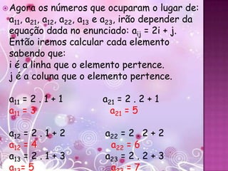 Agora   os números que ocuparam o lugar de:
 a11, a21, a12, a22, a13 e a23, irão depender da
 equação dada no enunciado: aij = 2i + j.
 Então iremos calcular cada elemento
 sabendo que:
 i é a linha que o elemento pertence.
 j é a coluna que o elemento pertence.

 a11 = 2 . 1 + 1        a21 = 2 . 2 + 1
 a11 = 3                  a21 = 5

 a12 = 2 . 1 + 2        a22 = 2 . 2 + 2
 a12 = 4                 a22 = 6
 a13 = 2 . 1 + 3        a23 = 2 . 2 + 3
 a =5                    a =7
 