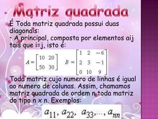 É Toda matriz quadrada possui duas
 diagonais:
 • A principal, composta por elementos aij
 tais que i=j, isto é:




 Toda matriz cujo numero de linhas é igual
 ao numero de colunas. Assim, chamamos
 matriz quadrada de ordem n toda matriz
 do tipo n x n. Exemplos:
 